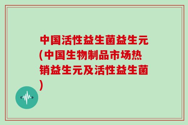 中国活性益生菌益生元(中国生物制品市场热销益生元及活性益生菌)