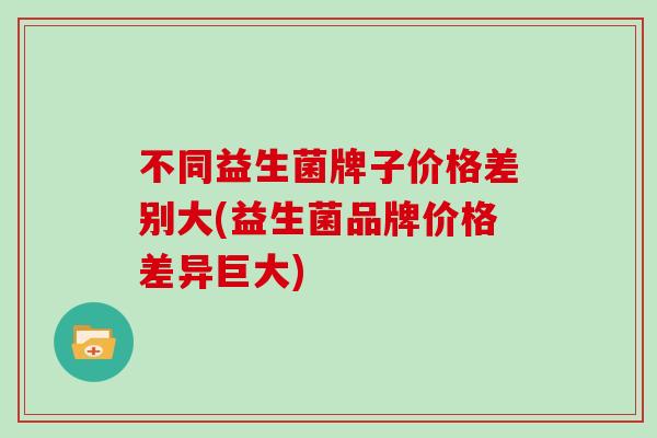 不同益生菌牌子价格差别大(益生菌品牌价格差异巨大)
