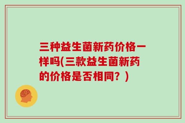三种益生菌新药价格一样吗(三款益生菌新药的价格是否相同？)