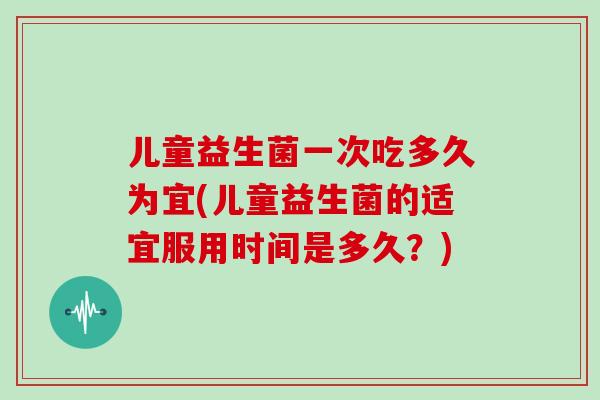 儿童益生菌一次吃多久为宜(儿童益生菌的适宜服用时间是多久？)