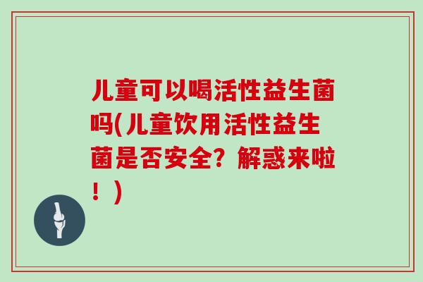 儿童可以喝活性益生菌吗(儿童饮用活性益生菌是否安全？解惑来啦！)