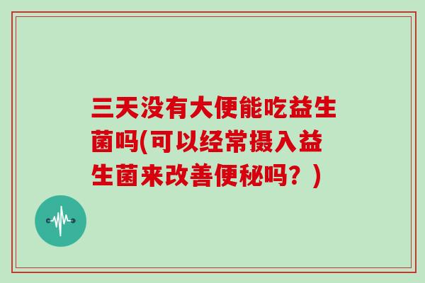 三天没有大便能吃益生菌吗(可以经常摄入益生菌来改善便秘吗？)