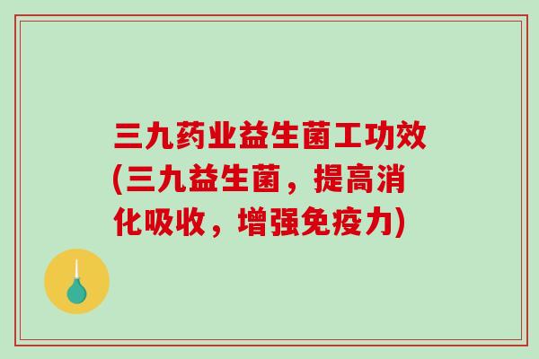 三九药业益生菌工功效(三九益生菌，提高消化吸收，增强免疫力)