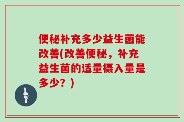 便秘补充多少益生菌能改善(改善便秘，补充益生菌的适量摄入量是多少？)