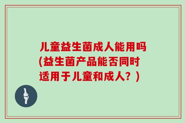 儿童益生菌成人能用吗(益生菌产品能否同时适用于儿童和成人？)