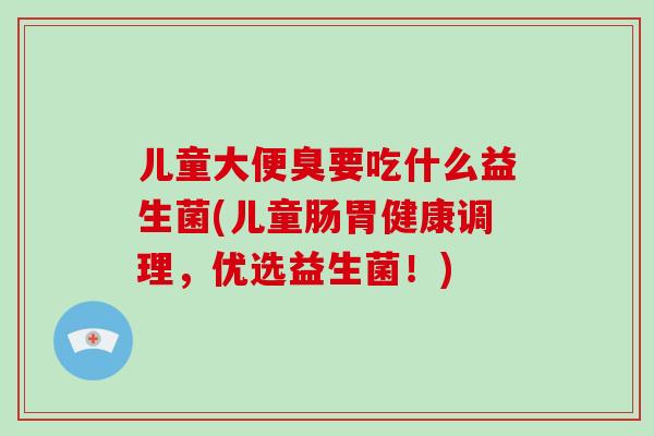 儿童大便臭要吃什么益生菌(儿童肠胃健康调理，优选益生菌！)