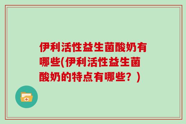 伊利活性益生菌酸奶有哪些(伊利活性益生菌酸奶的特点有哪些？)