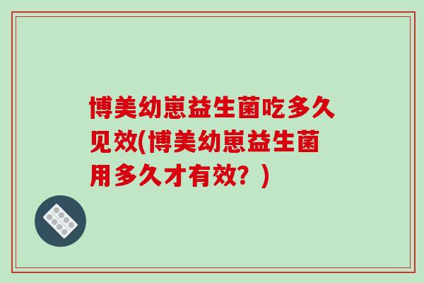 博美幼崽益生菌吃多久见效(博美幼崽益生菌用多久才有效？)