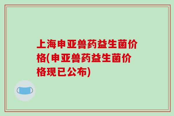 上海申亚兽药益生菌价格(申亚兽药益生菌价格现已公布)