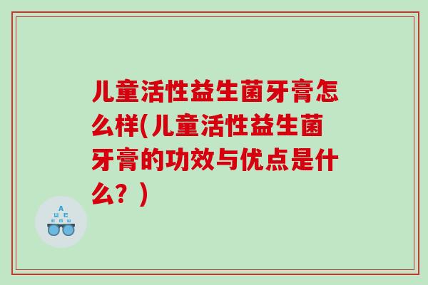 儿童活性益生菌牙膏怎么样(儿童活性益生菌牙膏的功效与优点是什么？)