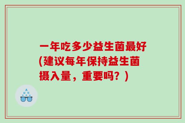 一年吃多少益生菌好(建议每年保持益生菌摄入量，重要吗？)