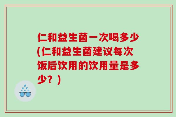 仁和益生菌一次喝多少(仁和益生菌建议每次饭后饮用的饮用量是多少？)