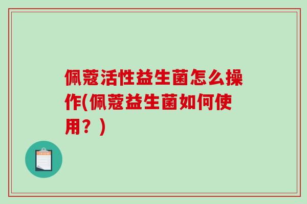 佩蔻活性益生菌怎么操作(佩蔻益生菌如何使用？)