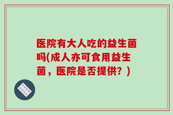 医院有大人吃的益生菌吗(成人亦可食用益生菌，医院是否提供？)