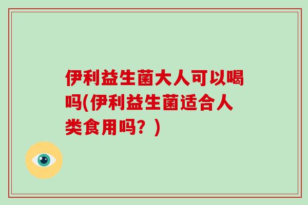 伊利益生菌大人可以喝吗(伊利益生菌适合人类食用吗？)