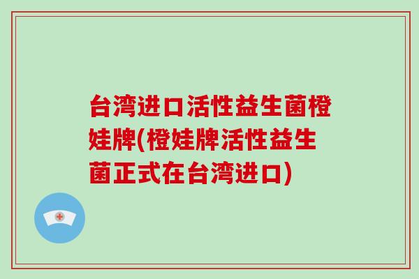 台湾进口活性益生菌橙娃牌(橙娃牌活性益生菌正式在台湾进口)