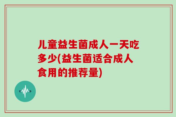 儿童益生菌成人一天吃多少(益生菌适合成人食用的推荐量)