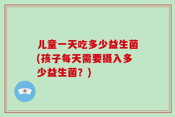 儿童一天吃多少益生菌(孩子每天需要摄入多少益生菌？)