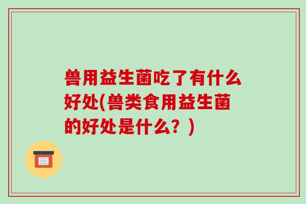 兽用益生菌吃了有什么好处(兽类食用益生菌的好处是什么？)