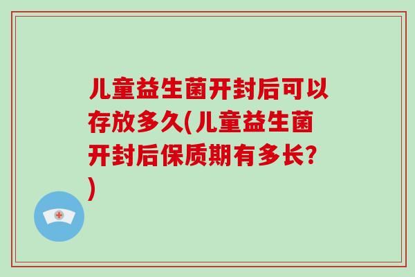 儿童益生菌开封后可以存放多久(儿童益生菌开封后保质期有多长？)