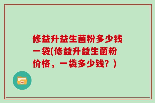 修益升益生菌粉多少钱一袋(修益升益生菌粉价格，一袋多少钱？)