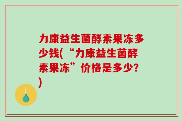 力康益生菌酵素果冻多少钱(“力康益生菌酵素果冻”价格是多少？)