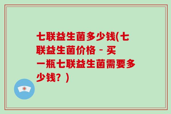 七联益生菌多少钱(七联益生菌价格 - 买一瓶七联益生菌需要多少钱？)