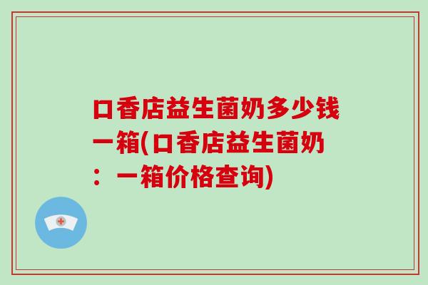 口香店益生菌奶多少钱一箱(口香店益生菌奶：一箱价格查询)