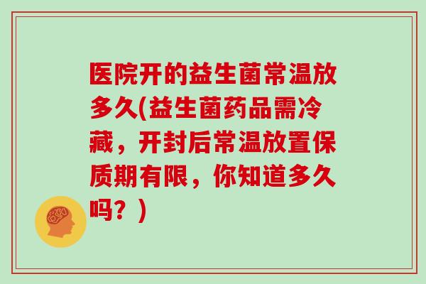 医院开的益生菌常温放多久(益生菌药品需冷藏，开封后常温放置保质期有限，你知道多久吗？)