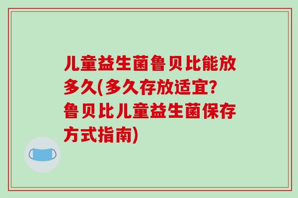 儿童益生菌鲁贝比能放多久(多久存放适宜？鲁贝比儿童益生菌保存方式指南)