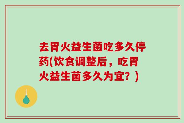 去胃火益生菌吃多久停药(饮食调整后，吃胃火益生菌多久为宜？)