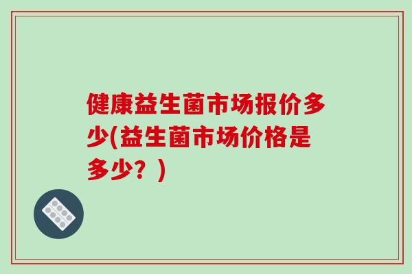 健康益生菌市场报价多少(益生菌市场价格是多少？)