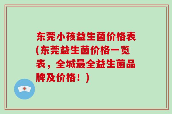 东莞小孩益生菌价格表(东莞益生菌价格一览表，全城全益生菌品牌及价格！)