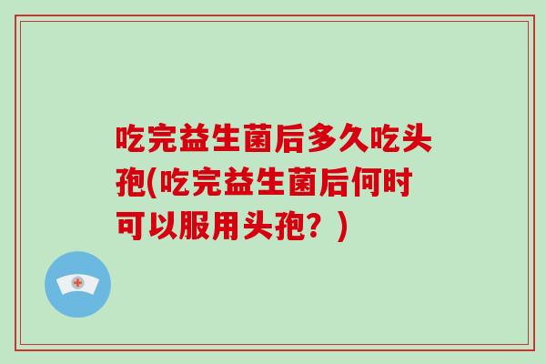 吃完益生菌后多久吃头孢(吃完益生菌后何时可以服用头孢？)