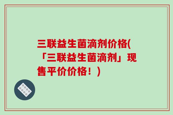 三联益生菌滴剂价格(「三联益生菌滴剂」现售平价价格！)