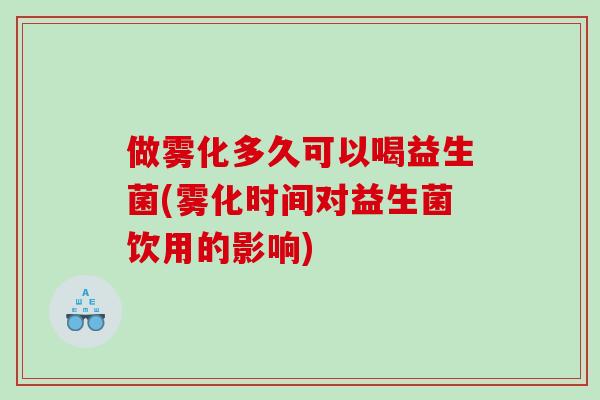 做雾化多久可以喝益生菌(雾化时间对益生菌饮用的影响)