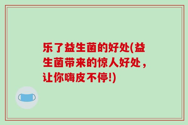 乐了益生菌的好处(益生菌带来的惊人好处，让你嗨皮不停!)