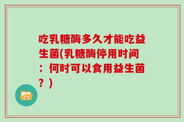吃乳糖酶多久才能吃益生菌(乳糖酶停用时间：何时可以食用益生菌？)