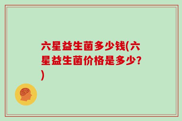 六星益生菌多少钱(六星益生菌价格是多少？)