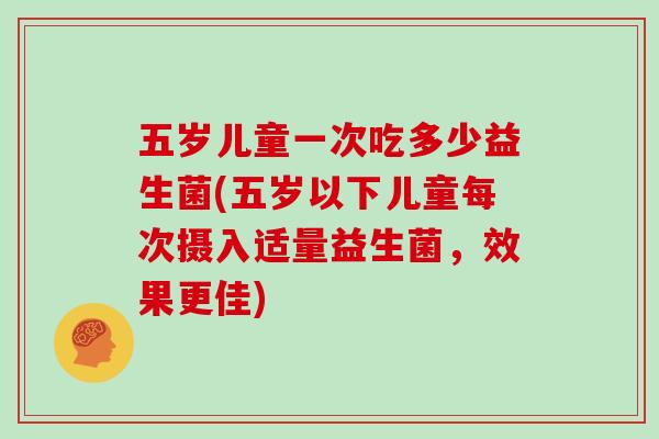 五岁儿童一次吃多少益生菌(五岁以下儿童每次摄入适量益生菌，效果更佳)