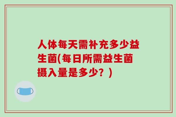 人体每天需补充多少益生菌(每日所需益生菌摄入量是多少？)