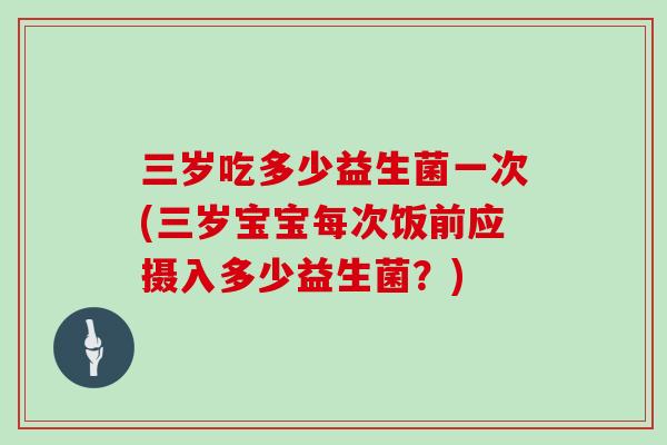 三岁吃多少益生菌一次(三岁宝宝每次饭前应摄入多少益生菌?) 三岁吃多少益生菌一次(三岁宝宝每次饭前应摄入多少益生菌?)