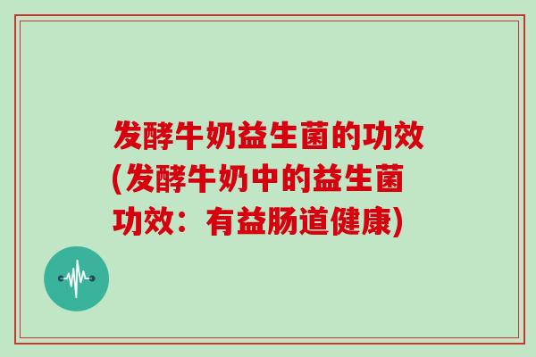 发酵牛奶益生菌的功效(发酵牛奶中的益生菌功效：有益肠道健康)