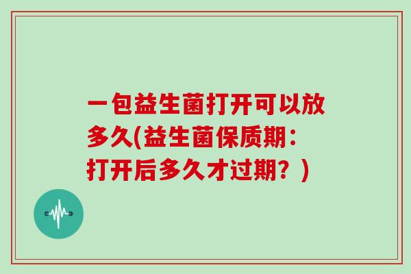 一包益生菌打开可以放多久(益生菌保质期：打开后多久才过期？)