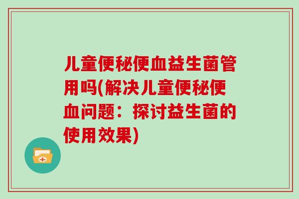 儿童便秘便血益生菌管用吗(解决儿童便秘便血问题：探讨益生菌的使用效果)