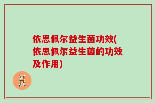 依思佩尔益生菌功效(依思佩尔益生菌的功效及作用)