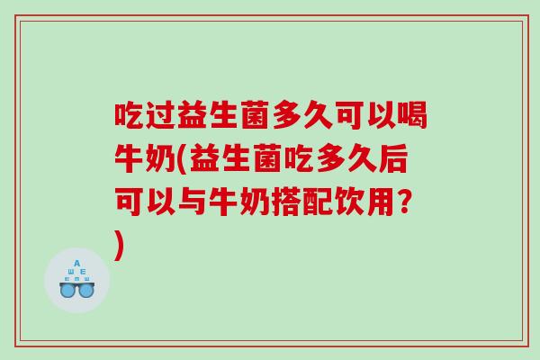 吃过益生菌多久可以喝牛奶(益生菌吃多久后可以与牛奶搭配饮用？)
