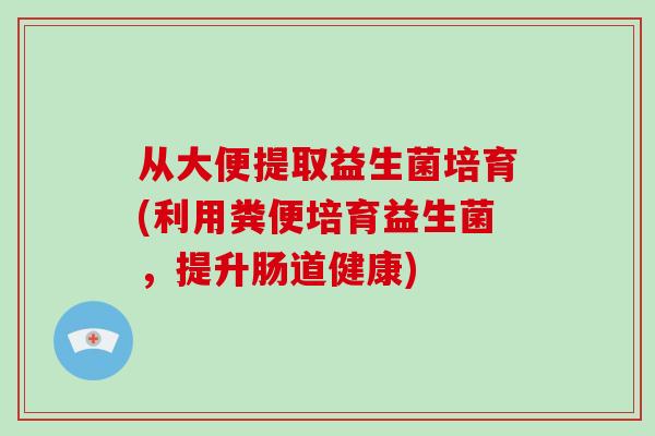从大便提取益生菌培育(利用粪便培育益生菌，提升肠道健康)