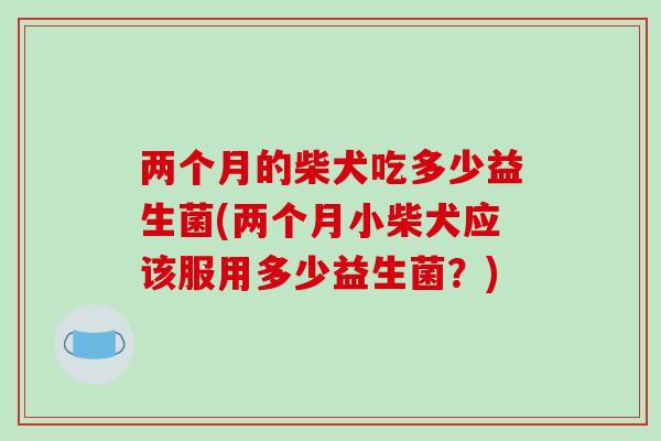 两个月的柴犬吃多少益生菌(两个月小柴犬应该服用多少益生菌？)