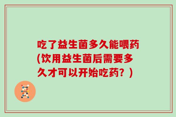 吃了益生菌多久能喂药(饮用益生菌后需要多久才可以开始吃药？)